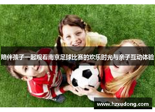 陪伴孩子一起观看南京足球比赛的欢乐时光与亲子互动体验